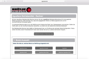  Für die Wasseraufbereitungsmodule der Serie „AguaSave“ bietet Brötje einen Online-Betriebsmittelrechner, der eine Kostenberechnung für die Betriebsmittelmenge in der Heizungsanlage ermöglicht. 